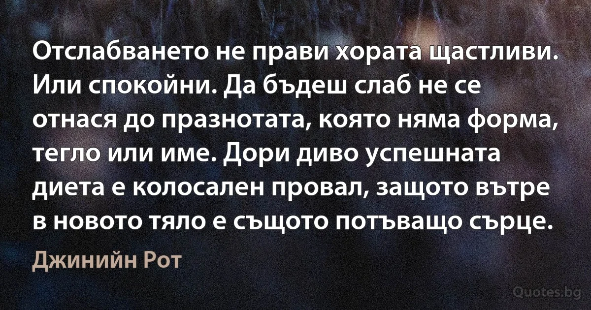 Отслабването не прави хората щастливи. Или спокойни. Да бъдеш слаб не се отнася до празнотата, която няма форма, тегло или име. Дори диво успешната диета е колосален провал, защото вътре в новото тяло е същото потъващо сърце. (Джинийн Рот)