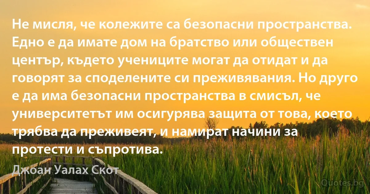 Не мисля, че колежите са безопасни пространства. Едно е да имате дом на братство или обществен център, където учениците могат да отидат и да говорят за споделените си преживявания. Но друго е да има безопасни пространства в смисъл, че университетът им осигурява защита от това, което трябва да преживеят, и намират начини за протести и съпротива. (Джоан Уалах Скот)