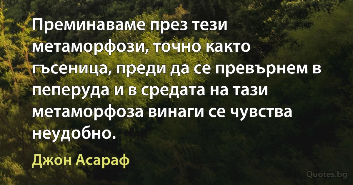 Преминаваме през тези метаморфози, точно както гъсеница, преди да се превърнем в пеперуда и в средата на тази метаморфоза винаги се чувства неудобно. (Джон Асараф)