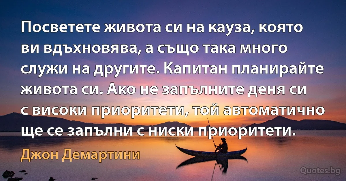 Посветете живота си на кауза, която ви вдъхновява, а също така много служи на другите. Капитан планирайте живота си. Ако не запълните деня си с високи приоритети, той автоматично ще се запълни с ниски приоритети. (Джон Демартини)