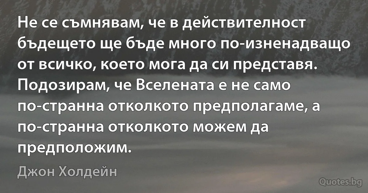 Не се съмнявам, че в действителност бъдещето ще бъде много по-изненадващо от всичко, което мога да си представя. Подозирам, че Вселената е не само по-странна отколкото предполагаме, а по-странна отколкото можем да предположим. (Джон Холдейн)