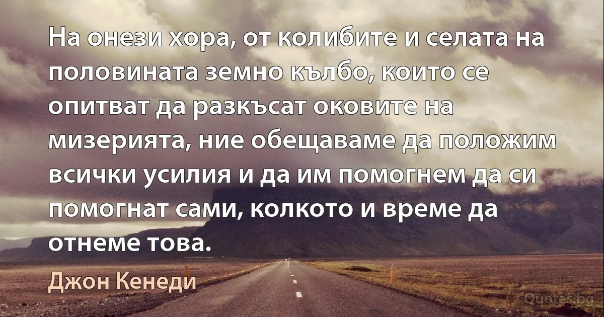 На онези хора, от колибите и селата на половината земно кълбо, които се опитват да разкъсат оковите на мизерията, ние обещаваме да положим всички усилия и да им помогнем да си помогнат сами, колкото и време да отнеме това. (Джон Кенеди)