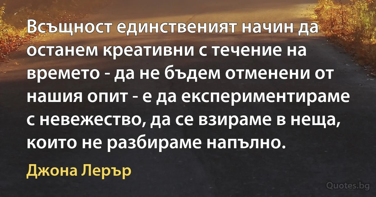 Всъщност единственият начин да останем креативни с течение на времето - да не бъдем отменени от нашия опит - е да експериментираме с невежество, да се взираме в неща, които не разбираме напълно. (Джона Лерър)