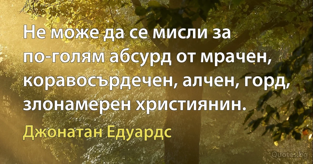 Не може да се мисли за по-голям абсурд от мрачен, коравосърдечен, алчен, горд, злонамерен християнин. (Джонатан Едуардс)