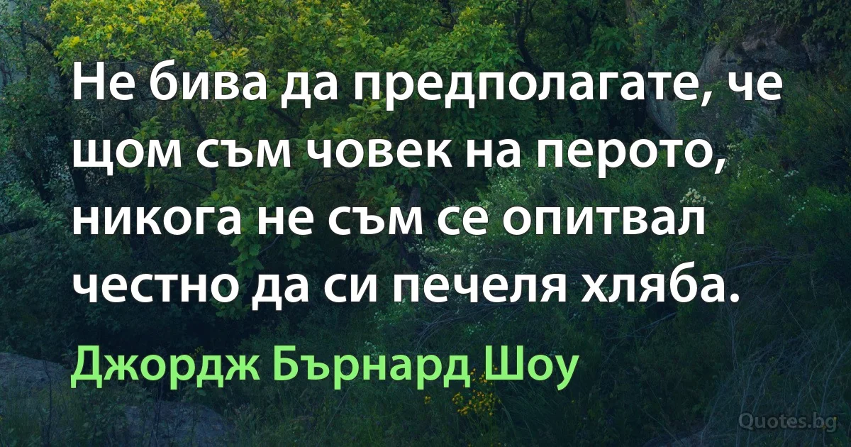 Не бива да предполагате, че щом съм човек на перото, никога не съм се опитвал честно да си печеля хляба. (Джордж Бърнард Шоу)