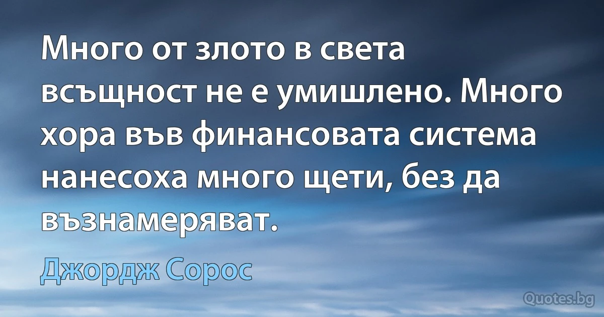 Много от злото в света всъщност не е умишлено. Много хора във финансовата система нанесоха много щети, без да възнамеряват. (Джордж Сорос)