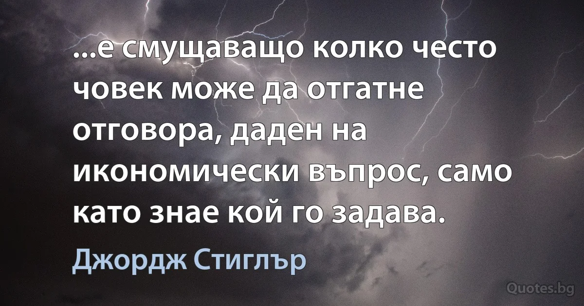 ...е смущаващо колко често човек може да отгатне отговора, даден на икономически въпрос, само като знае кой го задава. (Джордж Стиглър)