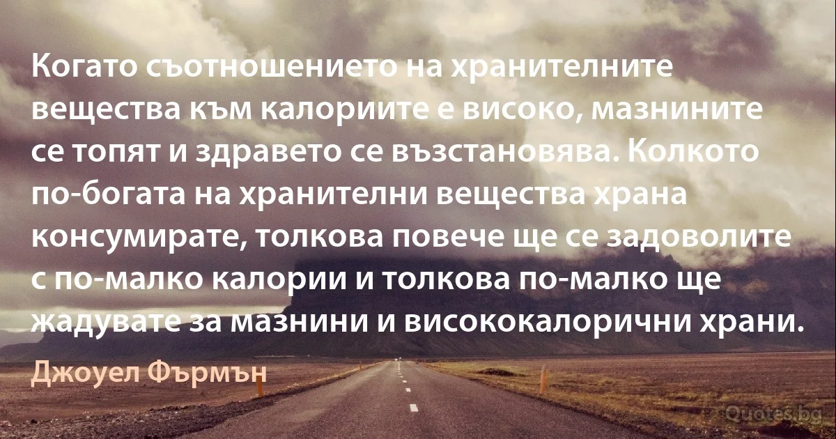 Когато съотношението на хранителните вещества към калориите е високо, мазнините се топят и здравето се възстановява. Колкото по-богата на хранителни вещества храна консумирате, толкова повече ще се задоволите с по-малко калории и толкова по-малко ще жадувате за мазнини и висококалорични храни. (Джоуел Фърмън)