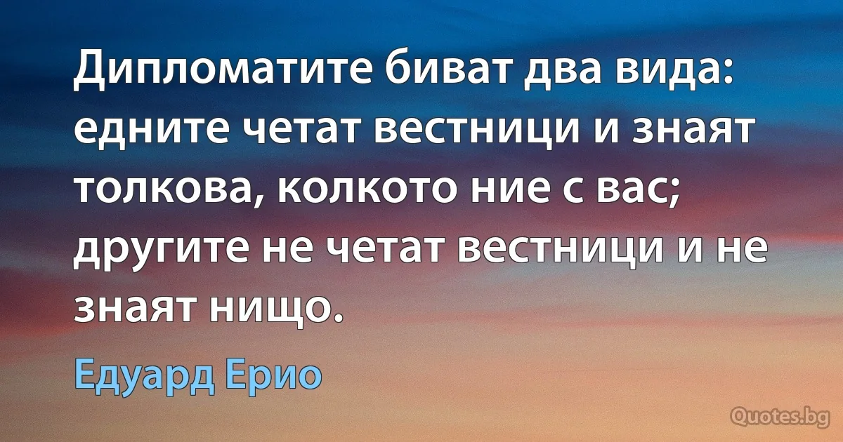 Дипломатите биват два вида: едните четат вестници и знаят толкова, колкото ние с вас; другите не четат вестници и не знаят нищо. (Едуард Ерио)