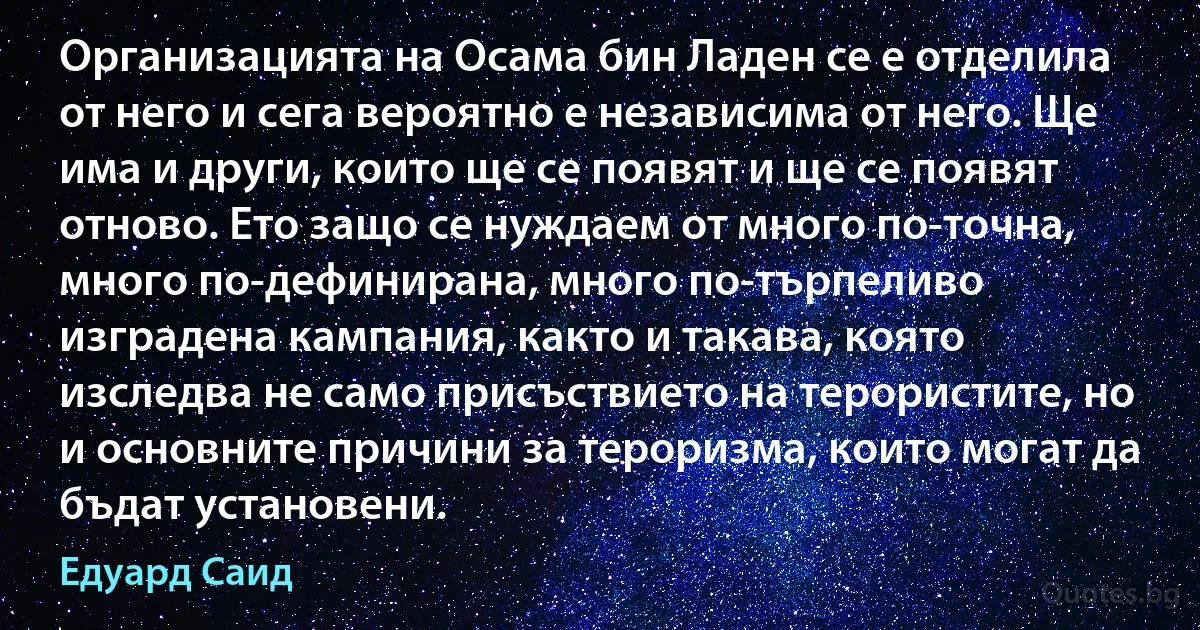 Организацията на Осама бин Ладен се е отделила от него и сега вероятно е независима от него. Ще има и други, които ще се появят и ще се появят отново. Ето защо се нуждаем от много по-точна, много по-дефинирана, много по-търпеливо изградена кампания, както и такава, която изследва не само присъствието на терористите, но и основните причини за тероризма, които могат да бъдат установени. (Едуард Саид)