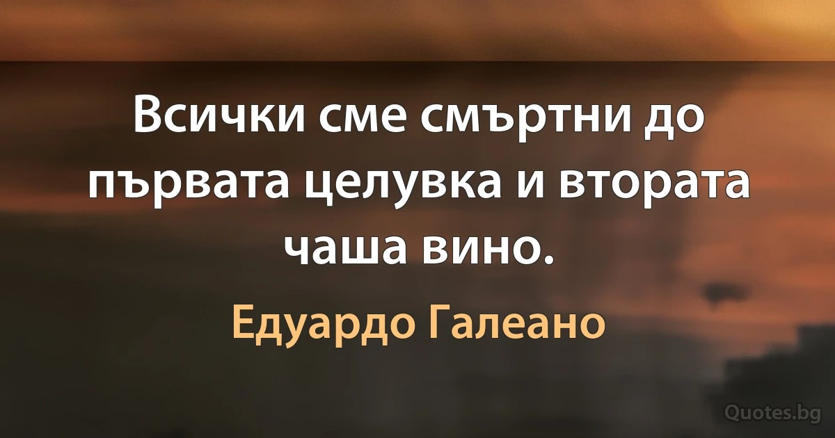 Всички сме смъртни до първата целувка и втората чаша вино. (Едуардо Галеано)