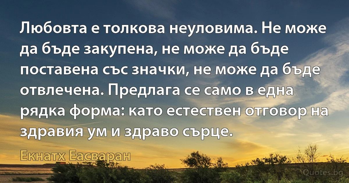 Любовта е толкова неуловима. Не може да бъде закупена, не може да бъде поставена със значки, не може да бъде отвлечена. Предлага се само в една рядка форма: като естествен отговор на здравия ум и здраво сърце. (Екнатх Еасваран)