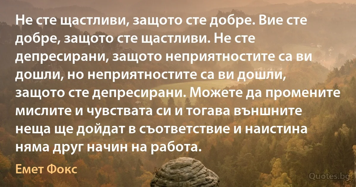 Не сте щастливи, защото сте добре. Вие сте добре, защото сте щастливи. Не сте депресирани, защото неприятностите са ви дошли, но неприятностите са ви дошли, защото сте депресирани. Можете да промените мислите и чувствата си и тогава външните неща ще дойдат в съответствие и наистина няма друг начин на работа. (Емет Фокс)