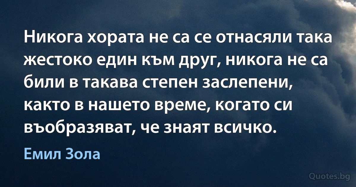 Никога хората не са се отнасяли така жестоко един към друг, никога не са били в такава степен заслепени, както в нашето време, когато си въобразяват, че знаят всичко. (Емил Зола)