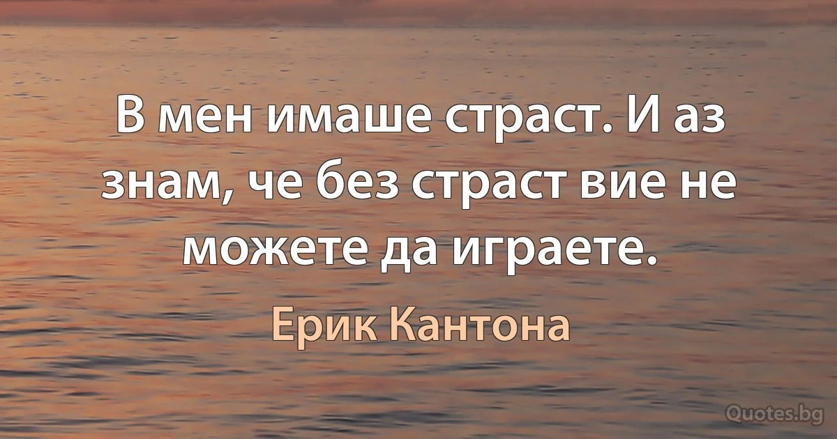 В мен имаше страст. И аз знам, че без страст вие не можете да играете. (Ерик Кантона)