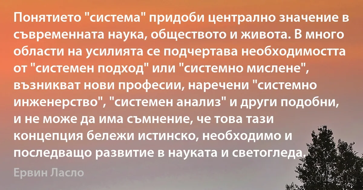 Понятието "система" придоби централно значение в съвременната наука, обществото и живота. В много области на усилията се подчертава необходимостта от "системен подход" или "системно мислене", възникват нови професии, наречени "системно инженерство", "системен анализ" и други подобни, и не може да има съмнение, че това тази концепция бележи истинско, необходимо и последващо развитие в науката и светогледа. (Ервин Ласло)