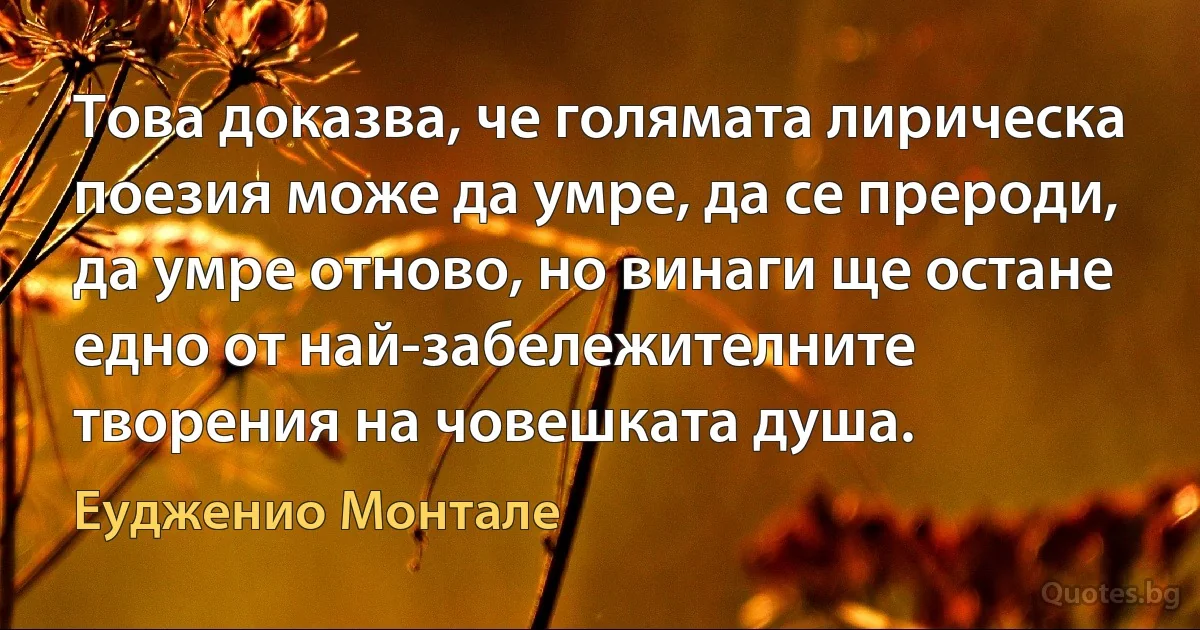 Това доказва, че голямата лирическа поезия може да умре, да се прероди, да умре отново, но винаги ще остане едно от най-забележителните творения на човешката душа. (Еудженио Монтале)