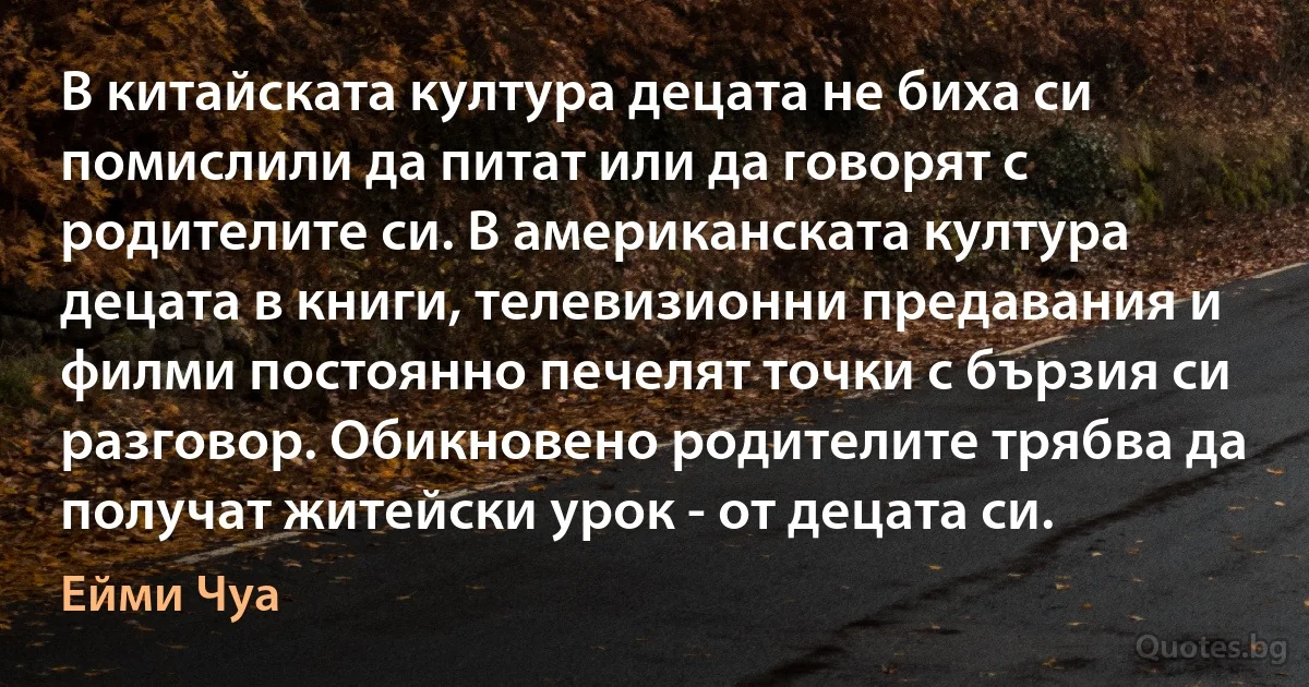 В китайската култура децата не биха си помислили да питат или да говорят с родителите си. В американската култура децата в книги, телевизионни предавания и филми постоянно печелят точки с бързия си разговор. Обикновено родителите трябва да получат житейски урок - от децата си. (Ейми Чуа)