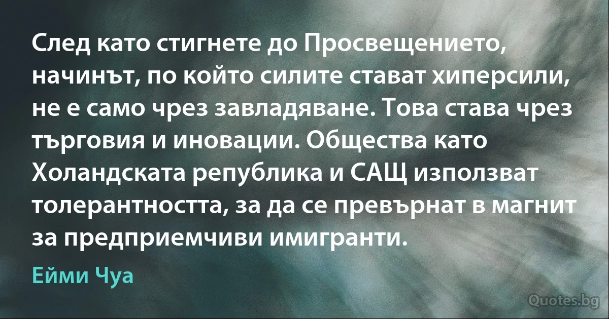 След като стигнете до Просвещението, начинът, по който силите стават хиперсили, не е само чрез завладяване. Това става чрез търговия и иновации. Общества като Холандската република и САЩ използват толерантността, за да се превърнат в магнит за предприемчиви имигранти. (Ейми Чуа)