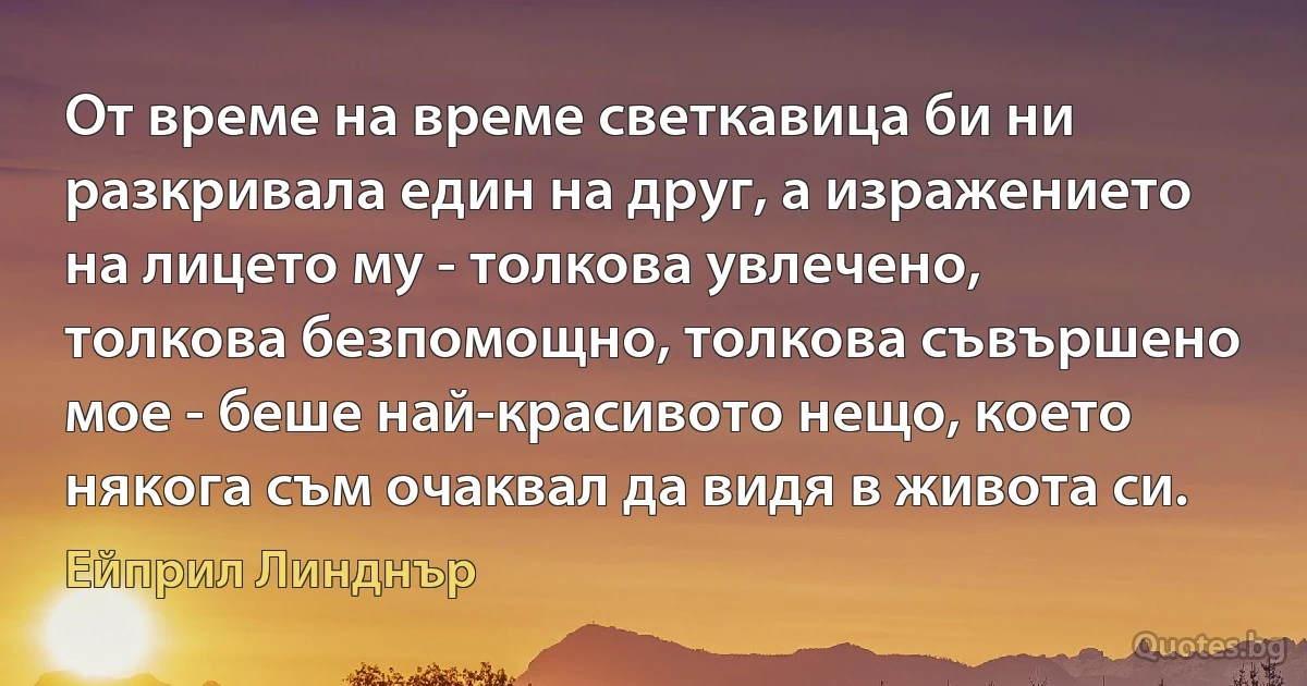 От време на време светкавица би ни разкривала един на друг, а изражението на лицето му - толкова увлечено, толкова безпомощно, толкова съвършено мое - беше най-красивото нещо, което някога съм очаквал да видя в живота си. (Ейприл Линднър)