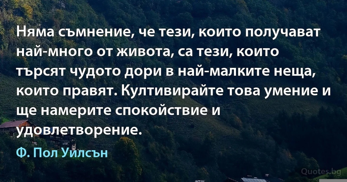 Няма съмнение, че тези, които получават най-много от живота, са тези, които търсят чудото дори в най-малките неща, които правят. Култивирайте това умение и ще намерите спокойствие и удовлетворение. (Ф. Пол Уилсън)