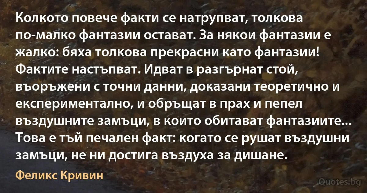 Колкото повече факти се натрупват, толкова по-малко фантазии остават. За някои фантазии е жалко: бяха толкова прекрасни като фантазии! Фактите настъпват. Идват в разгърнат стой, въоръжени с точни данни, доказани теоретично и експериментално, и обръщат в прах и пепел въздушните замъци, в които обитават фантазиите... Това е тъй печален факт: когато се рушат въздушни замъци, не ни достига въздуха за дишане. (Феликс Кривин)