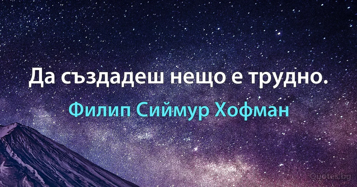 Да създадеш нещо е трудно. (Филип Сиймур Хофман)