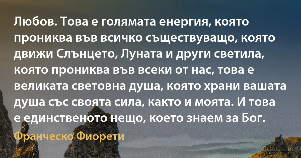 Любов. Това е голямата енергия, която прониква във всичко съществуващо, която движи Слънцето, Луната и други светила, която прониква във всеки от нас, това е великата световна душа, която храни вашата душа със своята сила, както и моята. И това е единственото нещо, което знаем за Бог. (Франческо Фиорети)