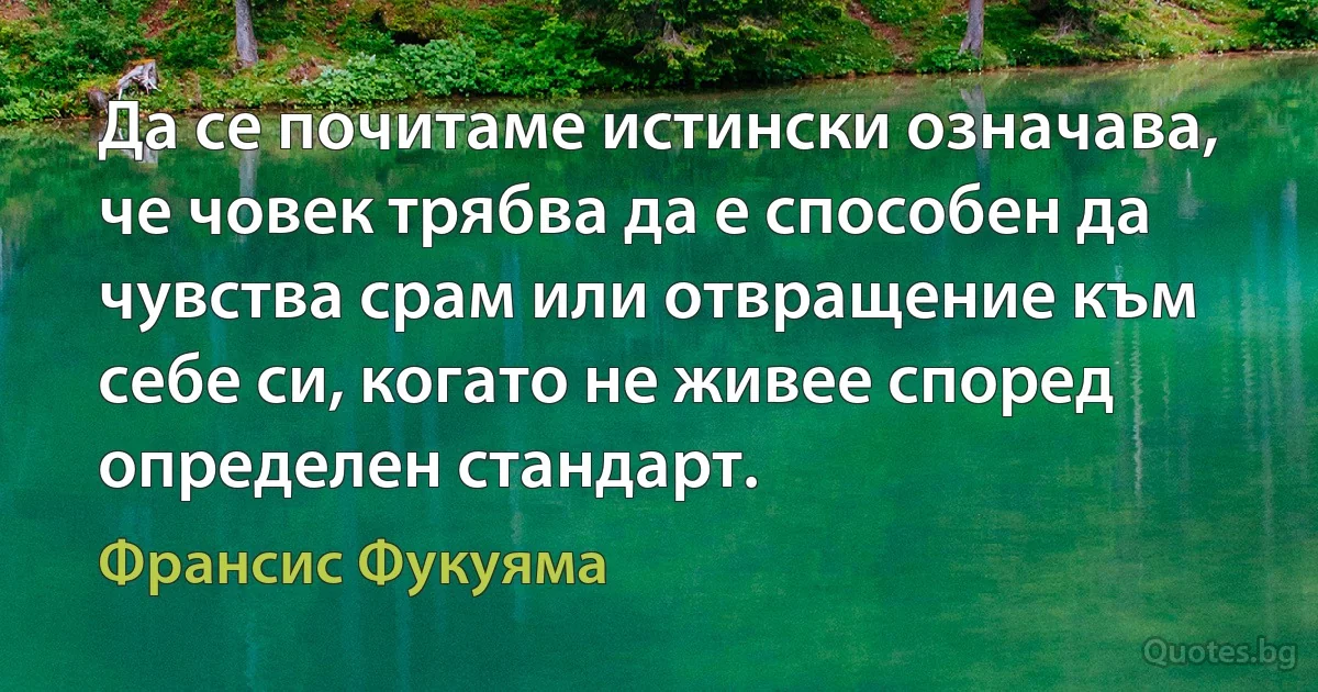 Да се почитаме истински означава, че човек трябва да е способен да чувства срам или отвращение към себе си, когато не живее според определен стандарт. (Франсис Фукуяма)