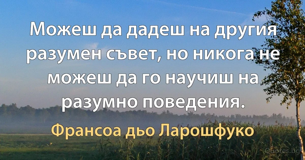 Можеш да дадеш на другия разумен съвет, но никога не можеш да го научиш на разумно поведения. (Франсоа дьо Ларошфуко)