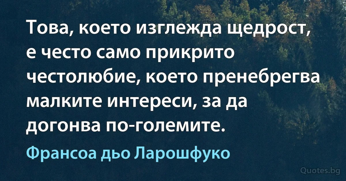 Това, което изглежда щедрост, е често само прикрито честолюбие, което пренебрегва малките интереси, за да догонва по-големите. (Франсоа дьо Ларошфуко)