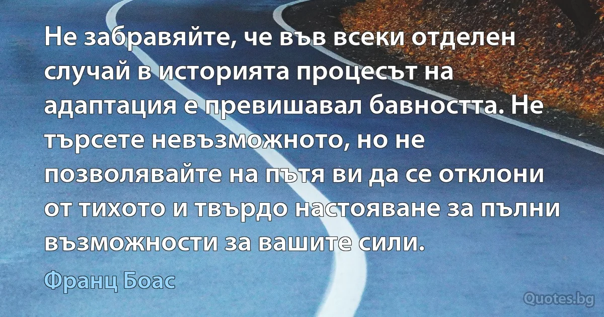 Не забравяйте, че във всеки отделен случай в историята процесът на адаптация е превишавал бавността. Не търсете невъзможното, но не позволявайте на пътя ви да се отклони от тихото и твърдо настояване за пълни възможности за вашите сили. (Франц Боас)