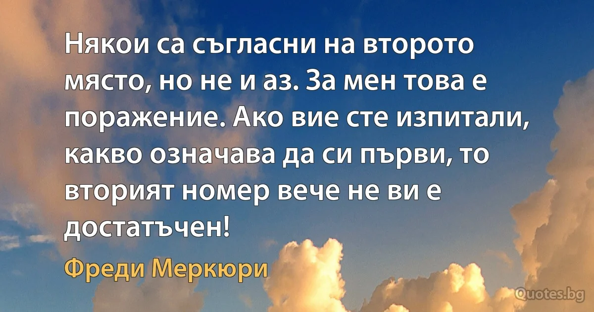 Някои са съгласни на второто място, но не и аз. За мен това е поражение. Ако вие сте изпитали, какво означава да си първи, то вторият номер вече не ви е достатъчен! (Фреди Меркюри)