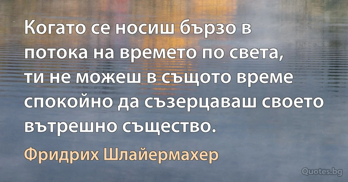 Когато се носиш бързо в потока на времето по света, ти не можеш в същото време спокойно да съзерцаваш своето вътрешно същество. (Фридрих Шлайермахер)