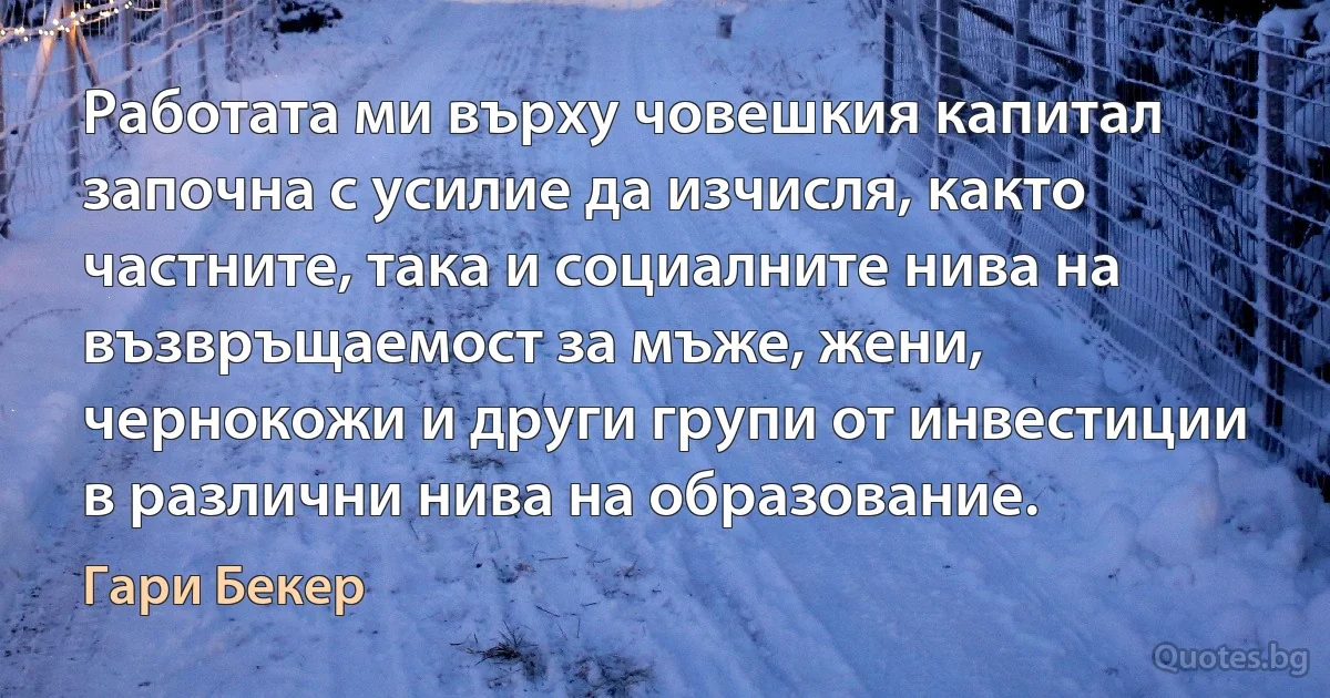 Работата ми върху човешкия капитал започна с усилие да изчисля, както частните, така и социалните нива на възвръщаемост за мъже, жени, чернокожи и други групи от инвестиции в различни нива на образование. (Гари Бекер)