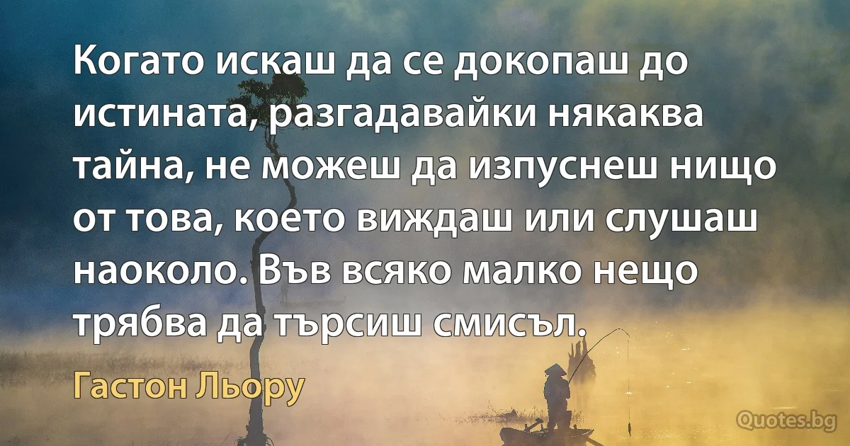 Когато искаш да се докопаш до истината, разгадавайки някаква тайна, не можеш да изпуснеш нищо от това, което виждаш или слушаш наоколо. Във всяко малко нещо трябва да търсиш смисъл. (Гастон Льору)