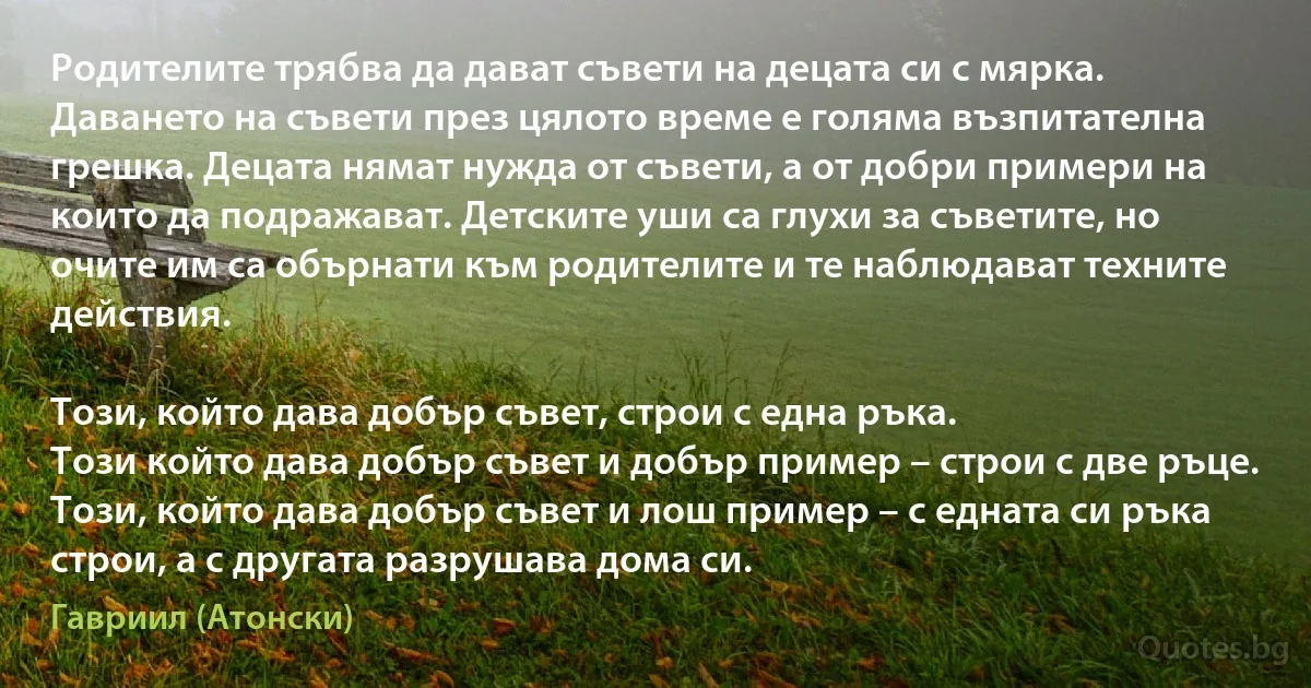 Родителите трябва да дават съвети на децата си с мярка. Даването на съвети през цялото време е голяма възпитателна грешка. Децата нямат нужда от съвети, а от добри примери на които да подражават. Детските уши са глухи за съветите, но очите им са обърнати към родителите и те наблюдават техните действия. 

Този, който дава добър съвет, строи с една ръка. 
Този който дава добър съвет и добър пример – строи с две ръце. 
Този, който дава добър съвет и лош пример – с едната си ръка строи, а с другата разрушава дома си. (Гавриил (Атонски))