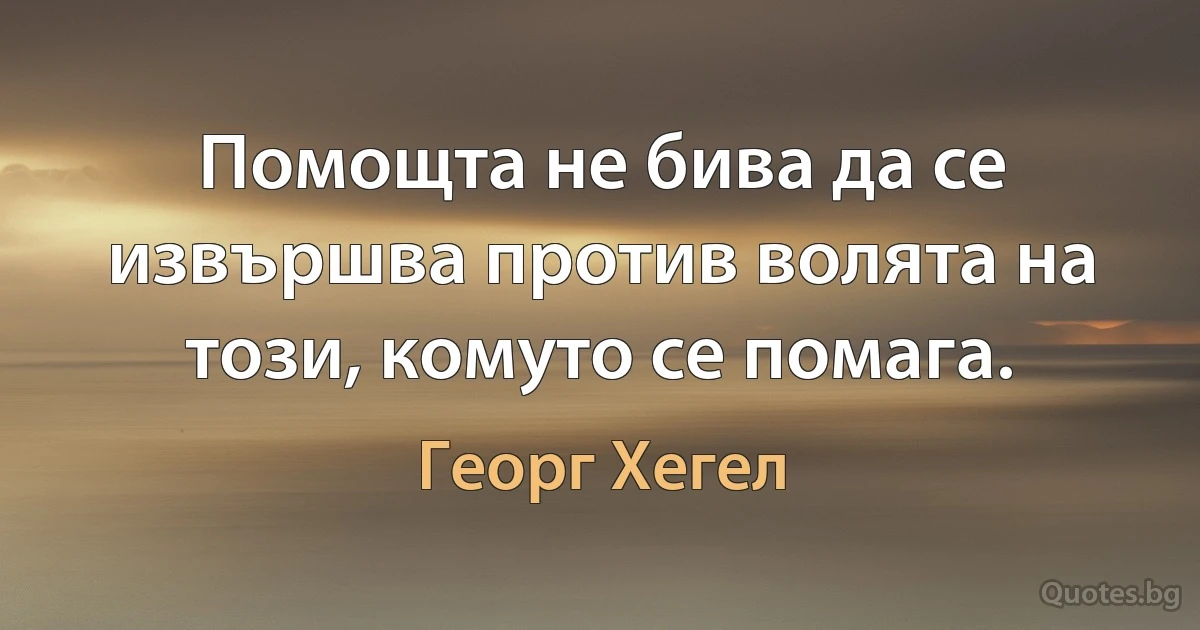 Помощта не бива да се извършва против волята на този, комуто се помага. (Георг Хегел)