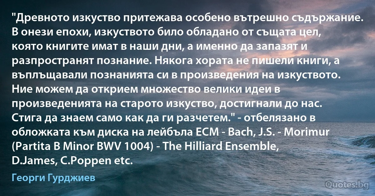 "Древното изкуство притежава особено вътрешно съдържание. В онези епохи, изкуството било обладано от същата цел, която книгите имат в наши дни, а именно да запазят и разпространят познание. Някога хората не пишели книги, а въплъщавали познанията си в произведения на изкуството. Ние можем да открием множество велики идеи в произведенията на старото изкуство, достигнали до нас. Стига да знаем само как да ги разчетем." - отбелязано в обложката към диска на лейбъла ЕСМ - Bach, J.S. - Morimur (Partita В Minor BWV 1004) - The Hilliard Ensemble, D.James, C.Poppen etc. (Георги Гурджиев)