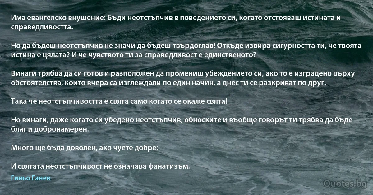 Има евангелско внушение: Бъди неотстъпчив в поведението си, когато отстояваш истината и справедливостта.

Но да бъдеш неотстъпчив не значи да бъдеш твърдоглав! Откъде извира сигурността ти, че твоята истина е цялата? И че чувството ти за справедливост е единственото?

Винаги трябва да си готов и разположен да промениш убеждението си, ако то е изградено върху обстоятелства, които вчера са изглеждали по един начин, а днес ти се разкриват по друг.

Така че неотстъпчивостта е свята само когато се окаже свята!

Но винаги, даже когато си убедено неотстъпчив, обноските и въобще говорът ти трябва да бъде благ и добронамерен.

Много ще бъда доволен, ако чуете добре:

И святата неотстъпчивост не означава фанатизъм. (Гиньо Ганев)