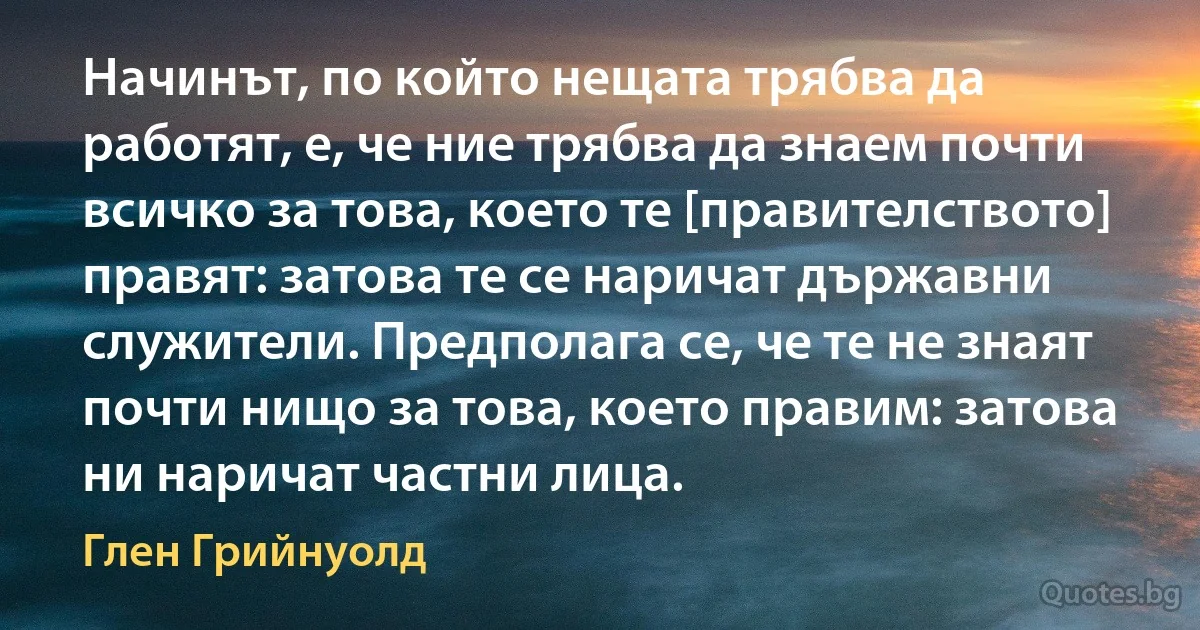 Начинът, по който нещата трябва да работят, е, че ние трябва да знаем почти всичко за това, което те [правителството] правят: затова те се наричат държавни служители. Предполага се, че те не знаят почти нищо за това, което правим: затова ни наричат частни лица. (Глен Грийнуолд)