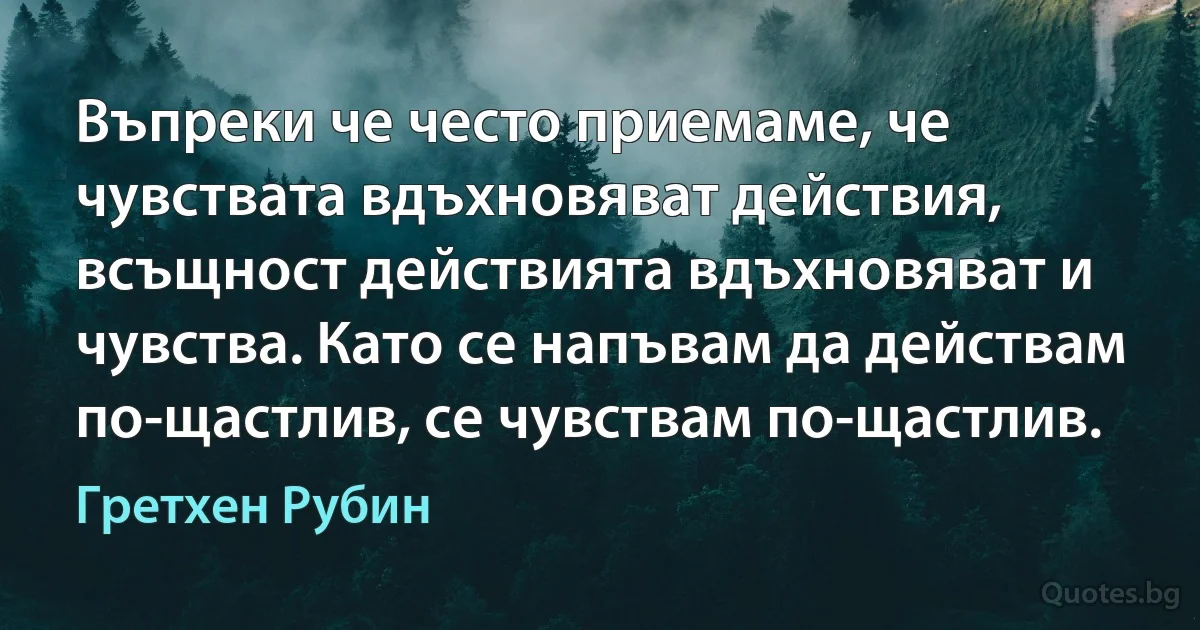 Въпреки че често приемаме, че чувствата вдъхновяват действия, всъщност действията вдъхновяват и чувства. Като се напъвам да действам по-щастлив, се чувствам по-щастлив. (Гретхен Рубин)