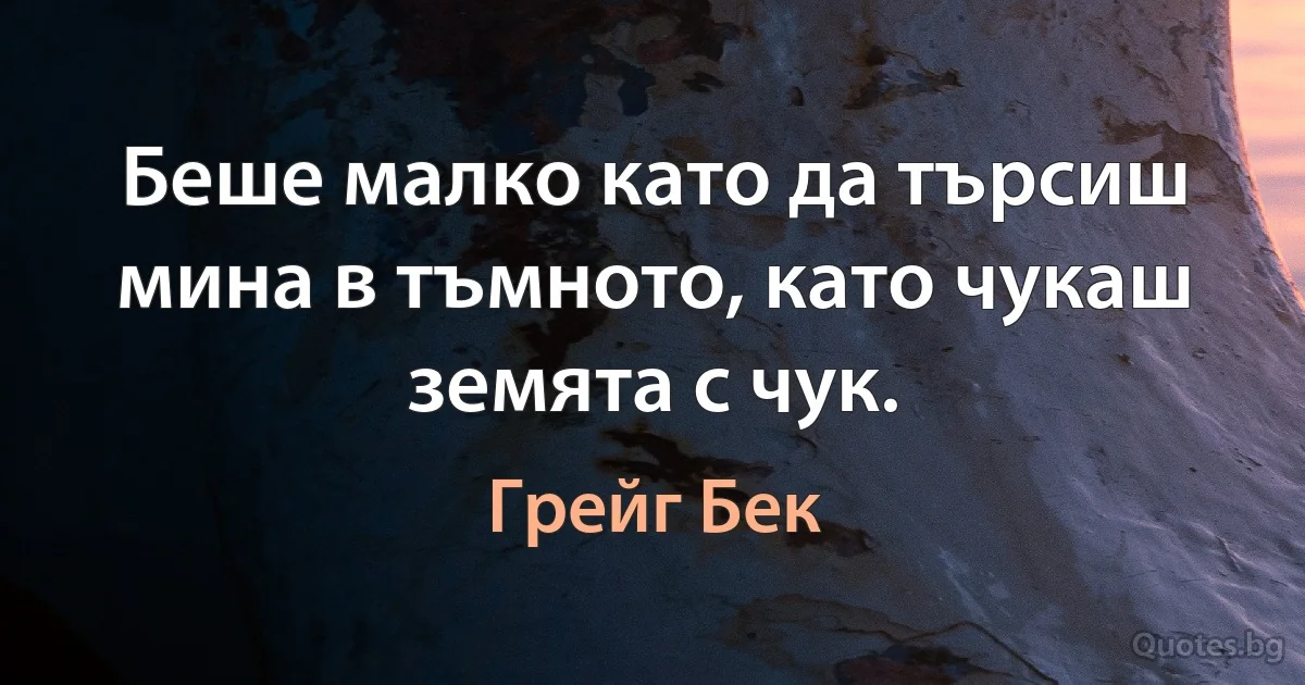 Беше малко като да търсиш мина в тъмното, като чукаш земята с чук. (Грейг Бек)