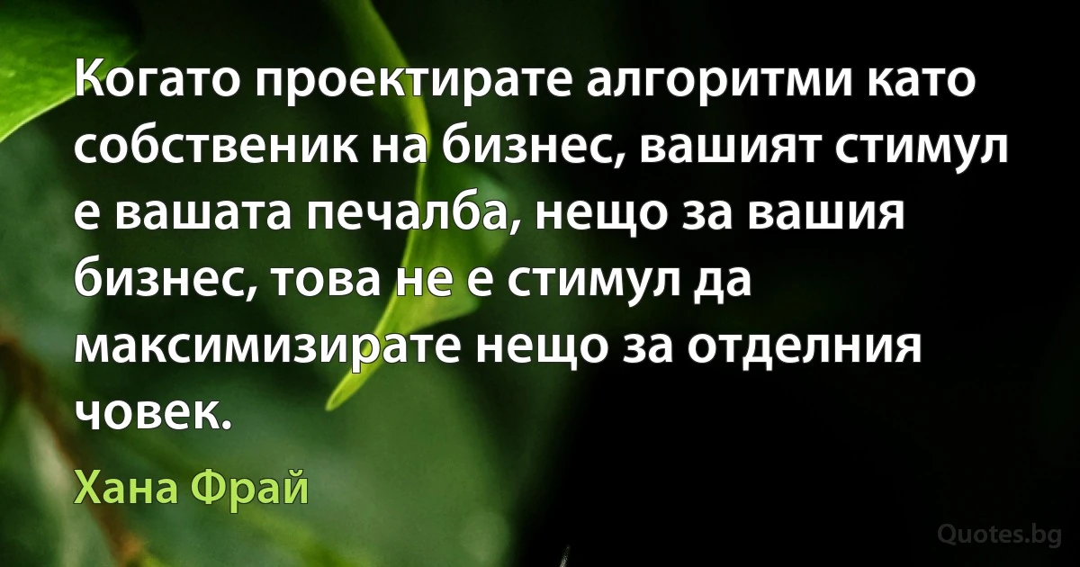 Когато проектирате алгоритми като собственик на бизнес, вашият стимул е вашата печалба, нещо за вашия бизнес, това не е стимул да максимизирате нещо за отделния човек. (Хана Фрай)