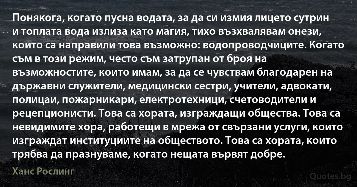 Понякога, когато пусна водата, за да си измия лицето сутрин и топлата вода излиза като магия, тихо възхвалявам онези, които са направили това възможно: водопроводчиците. Когато съм в този режим, често съм затрупан от броя на възможностите, които имам, за да се чувствам благодарен на държавни служители, медицински сестри, учители, адвокати, полицаи, пожарникари, електротехници, счетоводители и рецепционисти. Това са хората, изграждащи общества. Това са невидимите хора, работещи в мрежа от свързани услуги, които изграждат институциите на обществото. Това са хората, които трябва да празнуваме, когато нещата вървят добре. (Ханс Рослинг)