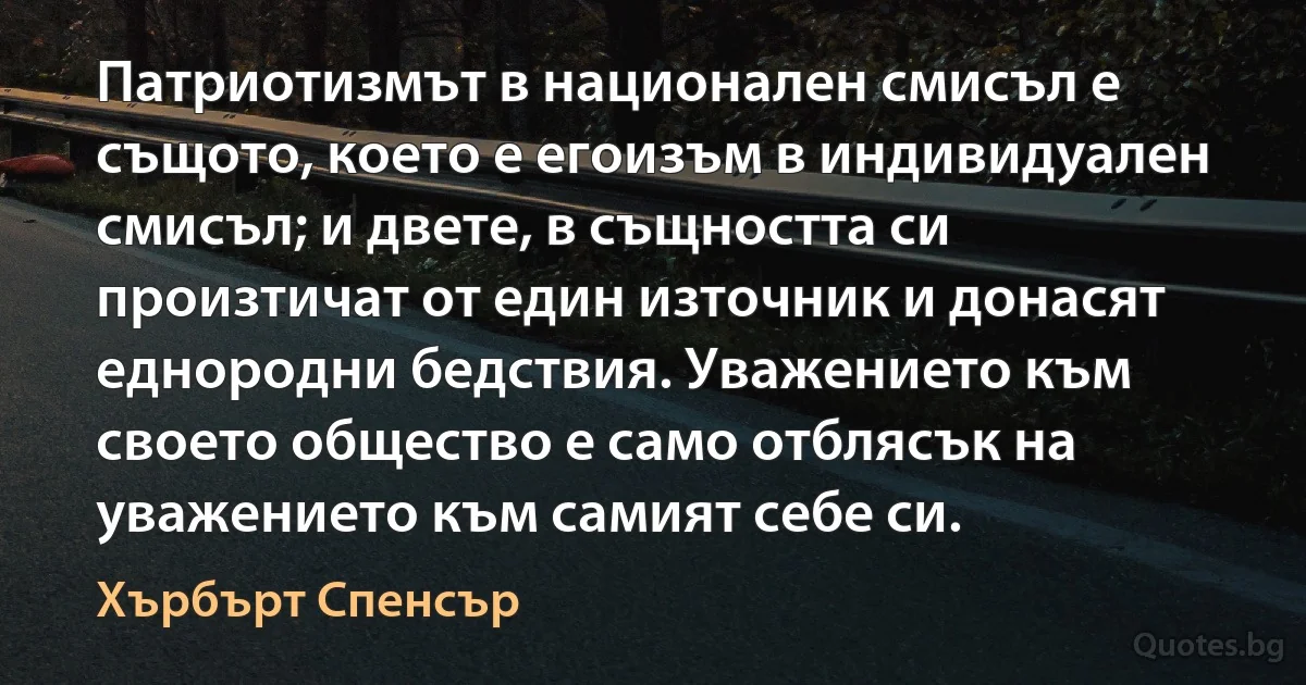 Патриотизмът в национален смисъл е същото, което е егоизъм в индивидуален смисъл; и двете, в същността си произтичат от един източник и донасят еднородни бедствия. Уважението към своето общество е само отблясък на уважението към самият себе си. (Хърбърт Спенсър)