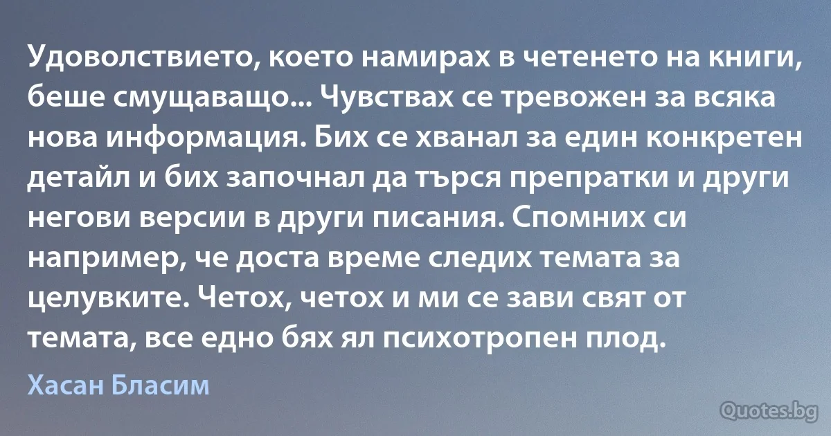 Удоволствието, което намирах в четенето на книги, беше смущаващо... Чувствах се тревожен за всяка нова информация. Бих се хванал за един конкретен детайл и бих започнал да търся препратки и други негови версии в други писания. Спомних си например, че доста време следих темата за целувките. Четох, четох и ми се зави свят от темата, все едно бях ял психотропен плод. (Хасан Бласим)