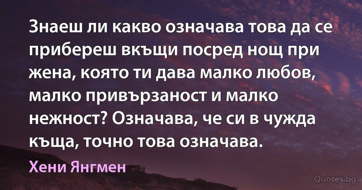 Знаеш ли какво означава това да се прибереш вкъщи посред нощ при жена, която ти дава малко любов, малко привързаност и малко нежност? Означава, че си в чужда къща, точно това означава. (Хени Янгмен)