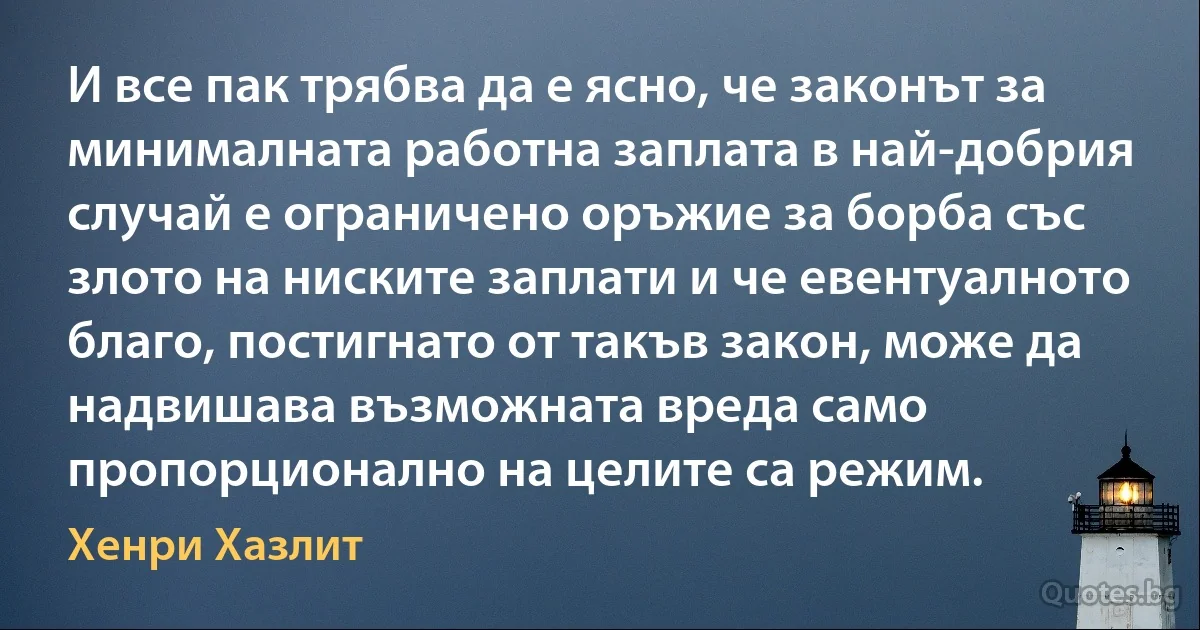 И все пак трябва да е ясно, че законът за минималната работна заплата в най-добрия случай е ограничено оръжие за борба със злото на ниските заплати и че евентуалното благо, постигнато от такъв закон, може да надвишава възможната вреда само пропорционално на целите са режим. (Хенри Хазлит)