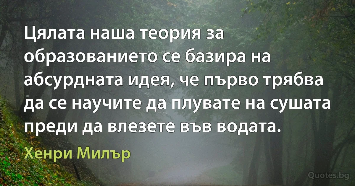 Цялата наша теория за образованието се базира на абсурдната идея, че първо трябва да се научите да плувате на сушата преди да влезете във водата. (Хенри Милър)